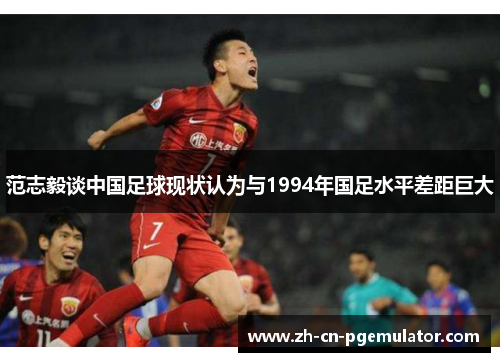 范志毅谈中国足球现状认为与1994年国足水平差距巨大