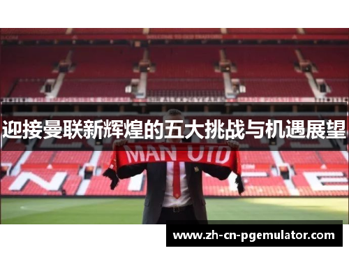 迎接曼联新辉煌的五大挑战与机遇展望
