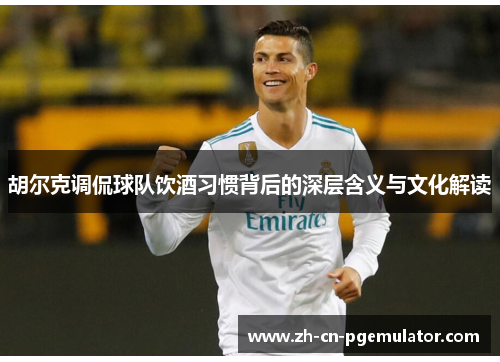 胡尔克调侃球队饮酒习惯背后的深层含义与文化解读