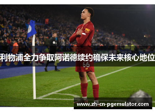 利物浦全力争取阿诺德续约确保未来核心地位