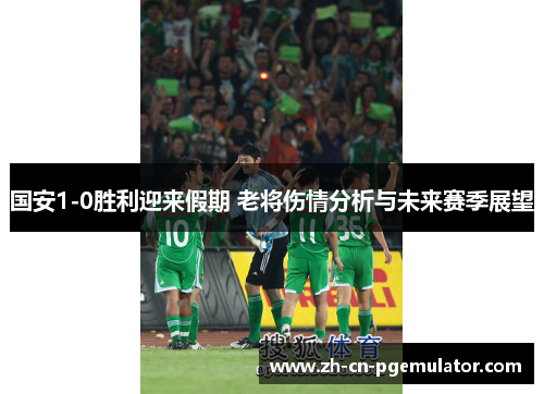 国安1-0胜利迎来假期 老将伤情分析与未来赛季展望