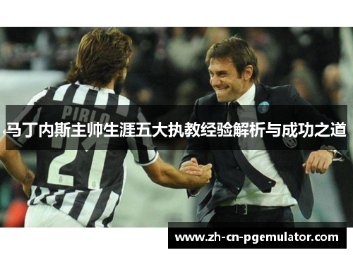 马丁内斯主帅生涯五大执教经验解析与成功之道 马丁内斯主帅生涯五大执教经验解析与成功之道