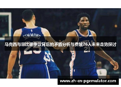 马克西与恩比德争议背后的矛盾分析与费城76人未来走势探讨 马克西与恩比德争议背后的矛盾分析与费城76人未来走势探讨