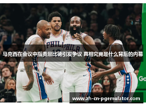 马克西在会议中指责恩比德引发争议 真相究竟是什么背后的内幕 马克西在会议中指责恩比德引发争议 真相究竟是什么背后的内幕
