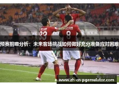 预赛前瞻分析:未来客场挑战如何做好充分准备应对困难 预赛前瞻分析:未来客场挑战如何做好充分准备应对困难