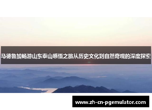 马德鲁加畅游山东泰山感悟之旅从历史文化到自然奇观的深度探索 马德鲁加畅游山东泰山感悟之旅从历史文化到自然奇观的深度探索