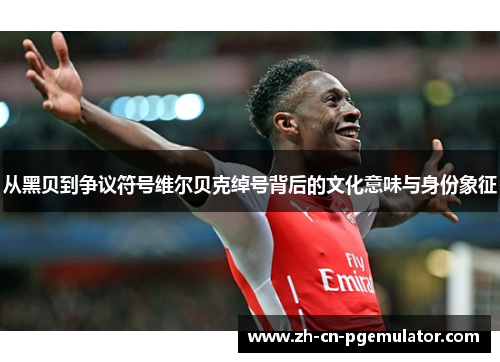 从黑贝到争议符号维尔贝克绰号背后的文化意味与身份象征 从黑贝到争议符号维尔贝克绰号背后的文化意味与身份象征