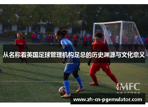 从名称看英国足球管理机构足总的历史渊源与文化意义 从名称看英国足球管理机构足总的历史渊源与文化意义