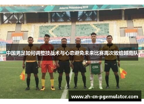 中国男足如何调整技战术与心态避免未来比赛再次败给越南队 中国男足如何调整技战术与心态避免未来比赛再次败给越南队