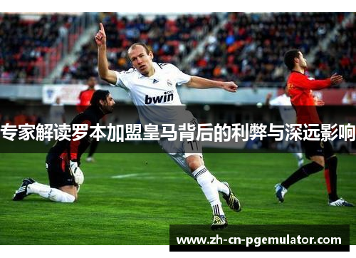 专家解读罗本加盟皇马背后的利弊与深远影响 专家解读罗本加盟皇马背后的利弊与深远影响