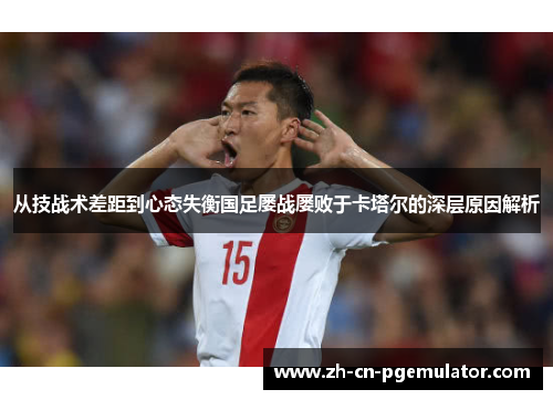 从技战术差距到心态失衡国足屡战屡败于卡塔尔的深层原因解析 从技战术差距到心态失衡国足屡战屡败于卡塔尔的深层原因解析