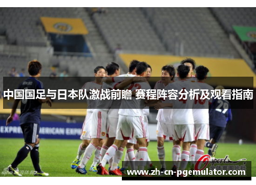 中国国足与日本队激战前瞻 赛程阵容分析及观看指南 中国国足与日本队激战前瞻 赛程阵容分析及观看指南