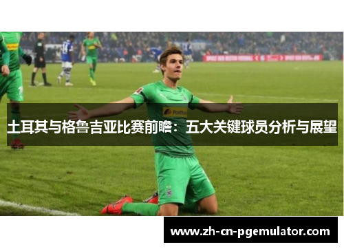 土耳其与格鲁吉亚比赛前瞻:五大关键球员分析与展望 土耳其与格鲁吉亚比赛前瞻:五大关键球员分析与展望