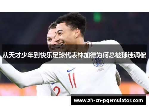 从天才少年到快乐足球代表林加德为何总被球迷调侃