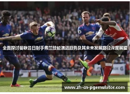全面探讨曼联昔日射手弗兰技能演进趋势及其未来发展路径深度展望 全面探讨曼联昔日射手弗兰技能演进趋势及其未来发展路径深度展望