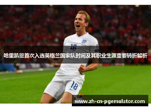 哈里凯恩首次入选英格兰国家队时间及其职业生涯重要转折解析 哈里凯恩首次入选英格兰国家队时间及其职业生涯重要转折解析
