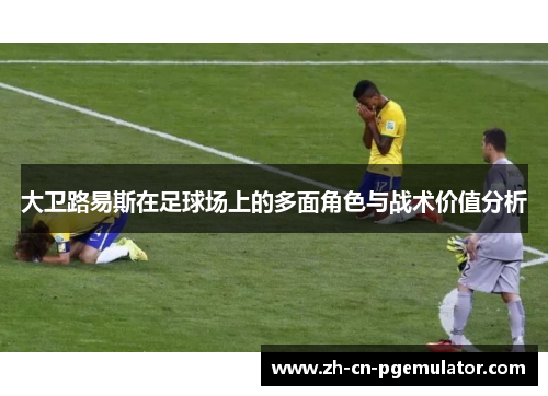 大卫路易斯在足球场上的多面角色与战术价值分析 大卫路易斯在足球场上的多面角色与战术价值分析