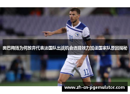 奥巴梅扬为何放弃代表法国队出战机会选择效力加蓬国家队原因揭秘