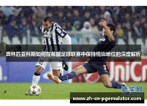 奥林匹亚科斯如何在希腊足球联赛中保持统治地位的深度解析