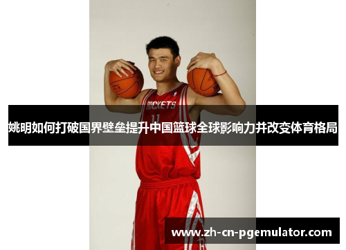 姚明如何打破国界壁垒提升中国篮球全球影响力并改变体育格局