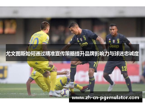 尤文图斯如何通过精准宣传策略提升品牌影响力与球迷忠诚度