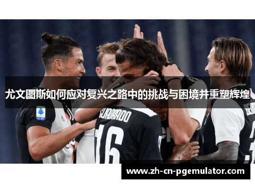 尤文图斯如何应对复兴之路中的挑战与困境并重塑辉煌 尤文图斯如何应对复兴之路中的挑战与困境并重塑辉煌