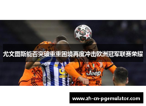 尤文图斯能否突破重重困境再度冲击欧洲冠军联赛荣耀 尤文图斯能否突破重重困境再度冲击欧洲冠军联赛荣耀
