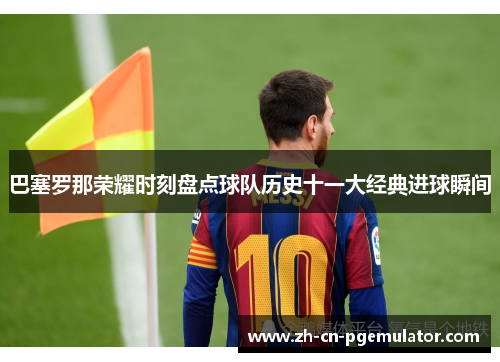 巴塞罗那荣耀时刻盘点球队历史十一大经典进球瞬间