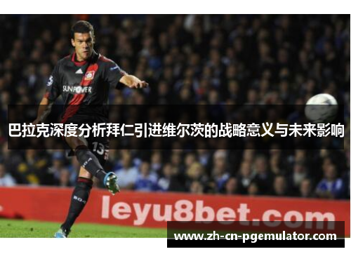 巴拉克深度分析拜仁引进维尔茨的战略意义与未来影响 巴拉克深度分析拜仁引进维尔茨的战略意义与未来影响