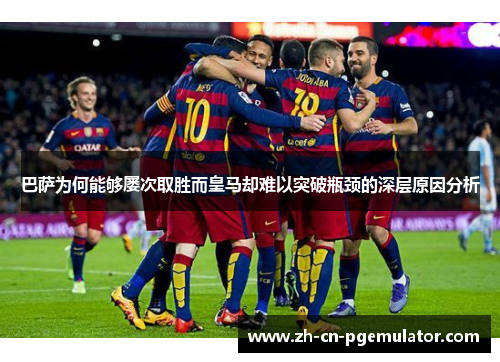 巴萨为何能够屡次取胜而皇马却难以突破瓶颈的深层原因分析 巴萨为何能够屡次取胜而皇马却难以突破瓶颈的深层原因分析