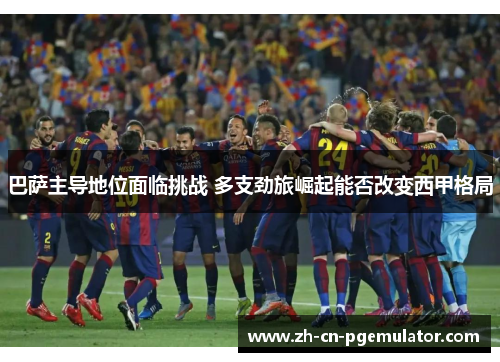 巴萨主导地位面临挑战 多支劲旅崛起能否改变西甲格局 巴萨主导地位面临挑战 多支劲旅崛起能否改变西甲格局