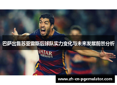 巴萨出售苏亚雷斯后球队实力变化与未来发展前景分析