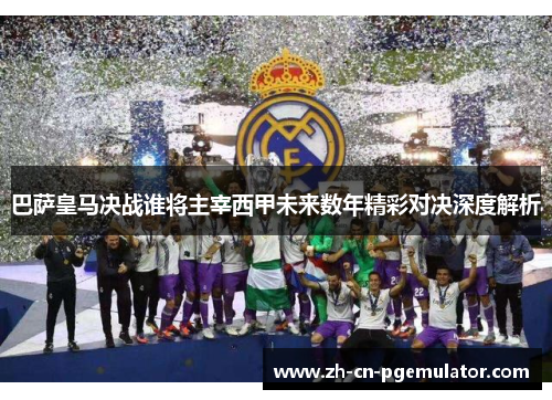 巴萨皇马决战谁将主宰西甲未来数年精彩对决深度解析