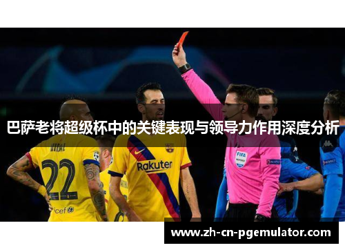巴萨老将超级杯中的关键表现与领导力作用深度分析