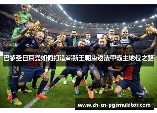 巴黎圣日耳曼如何打造崭新王朝重返法甲霸主地位之路