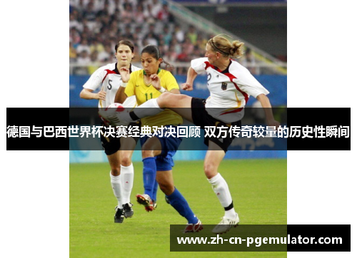 德国与巴西世界杯决赛经典对决回顾 双方传奇较量的历史性瞬间