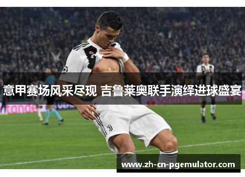 意甲赛场风采尽现 吉鲁莱奥联手演绎进球盛宴 意甲赛场风采尽现 吉鲁莱奥联手演绎进球盛宴