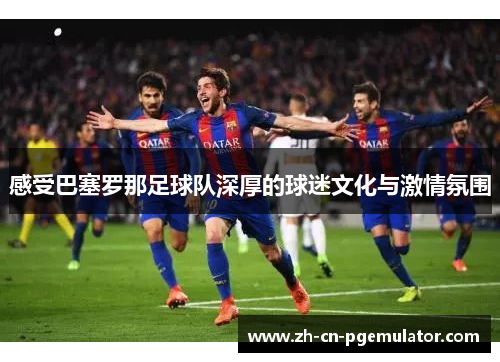 感受巴塞罗那足球队深厚的球迷文化与激情氛围 感受巴塞罗那足球队深厚的球迷文化与激情氛围