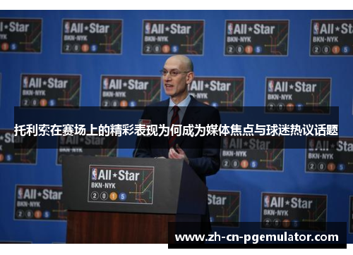 托利索在赛场上的精彩表现为何成为媒体焦点与球迷热议话题 托利索在赛场上的精彩表现为何成为媒体焦点与球迷热议话题