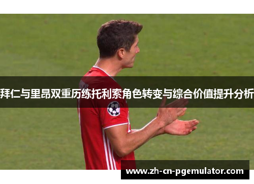 拜仁与里昂双重历练托利索角色转变与综合价值提升分析